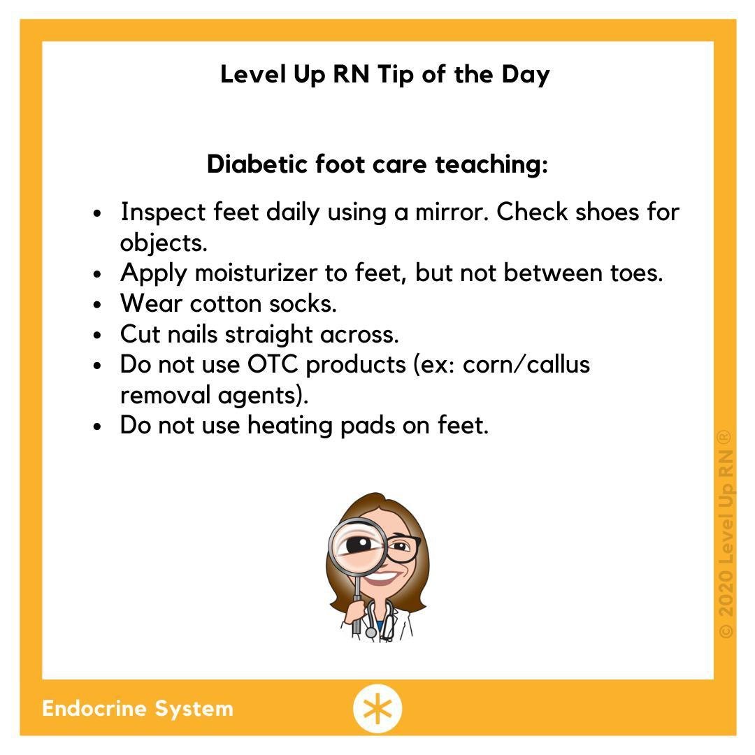 Diabetic foot care teaching: Inspect feet daily using a mirror. Check shoes for objects; Apply moisturizer to feet, but not between toes; Wear cotton socks; Cut nails straight across; Do not use OTC products; Do not use heating pads on feet.