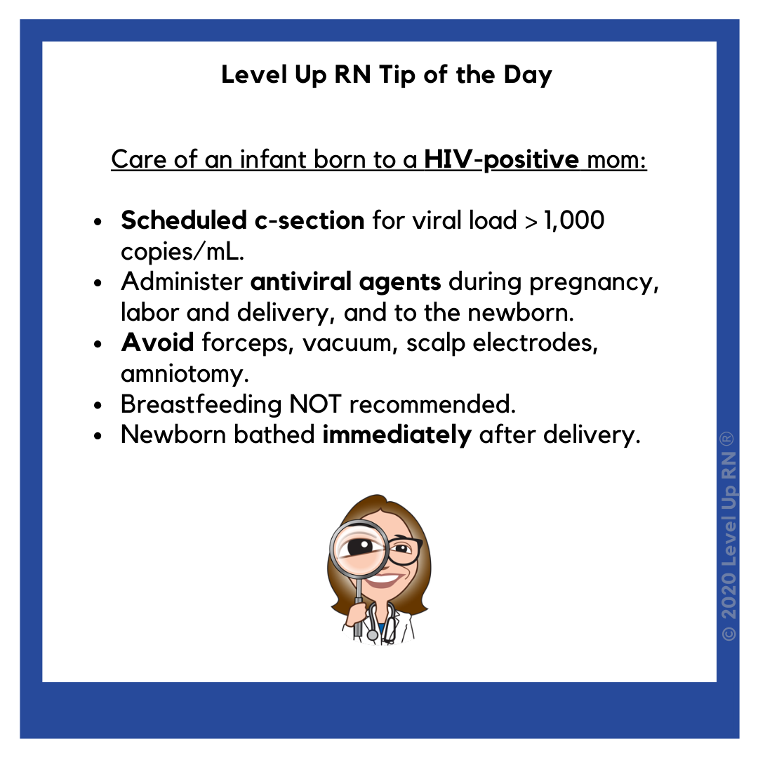 Care of an infant born to a HIV-positive mom. Scheduled c-section.
Administer antiviral agents during pregnancy, labor and delivery, and to newborn. Avoid forceps, vaccum, scalp electrodes, amniotomy. Breastfeeding NOT recommended.