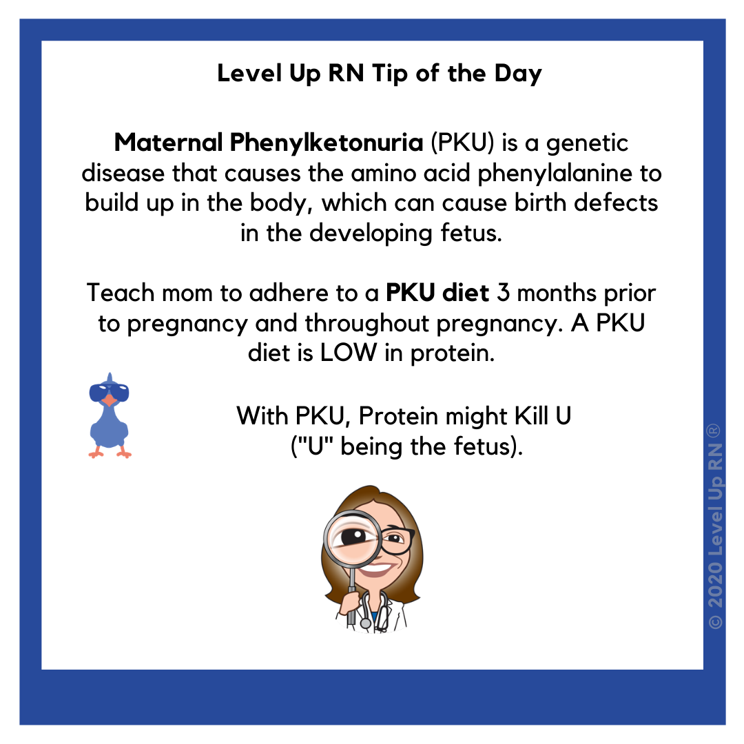 Maternal Phenylketonuria is a genetic disease that causes the amino acid phenylalanine to build up, which can cause birth defects. Teach mom to adhere to a PKU diet 3 months prior to and throughout pregnancy. With PKU, Protein might Kill U.