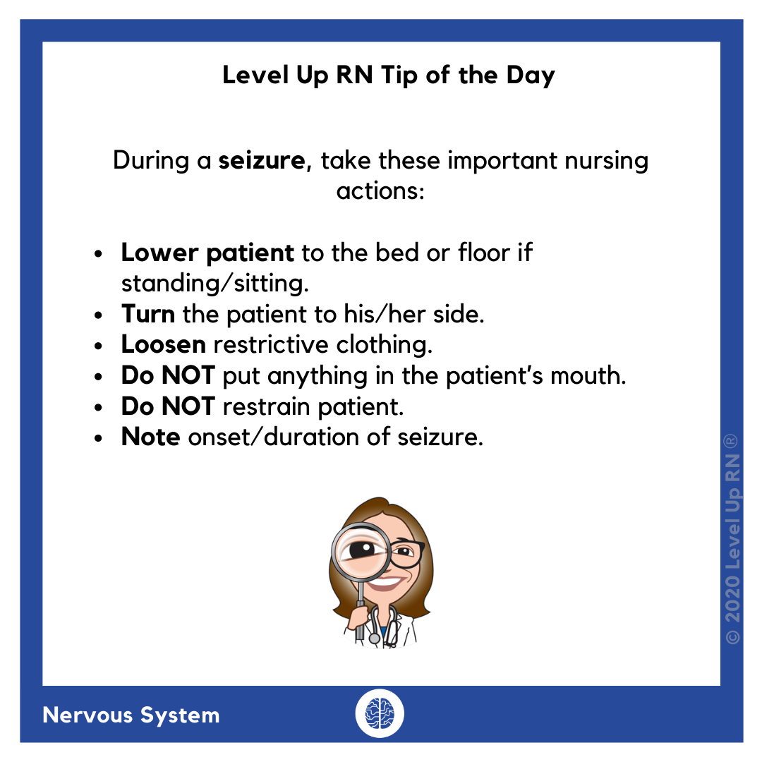 During a patient's seizure: Lower patient to the bed or floor if standing/sitting. Turn the patient to his/her side. Loosen restrictive clothing. Do NOT put anything in the patient’s mouth. Do NOT restrain patient. Note onset/duration of seizure.
