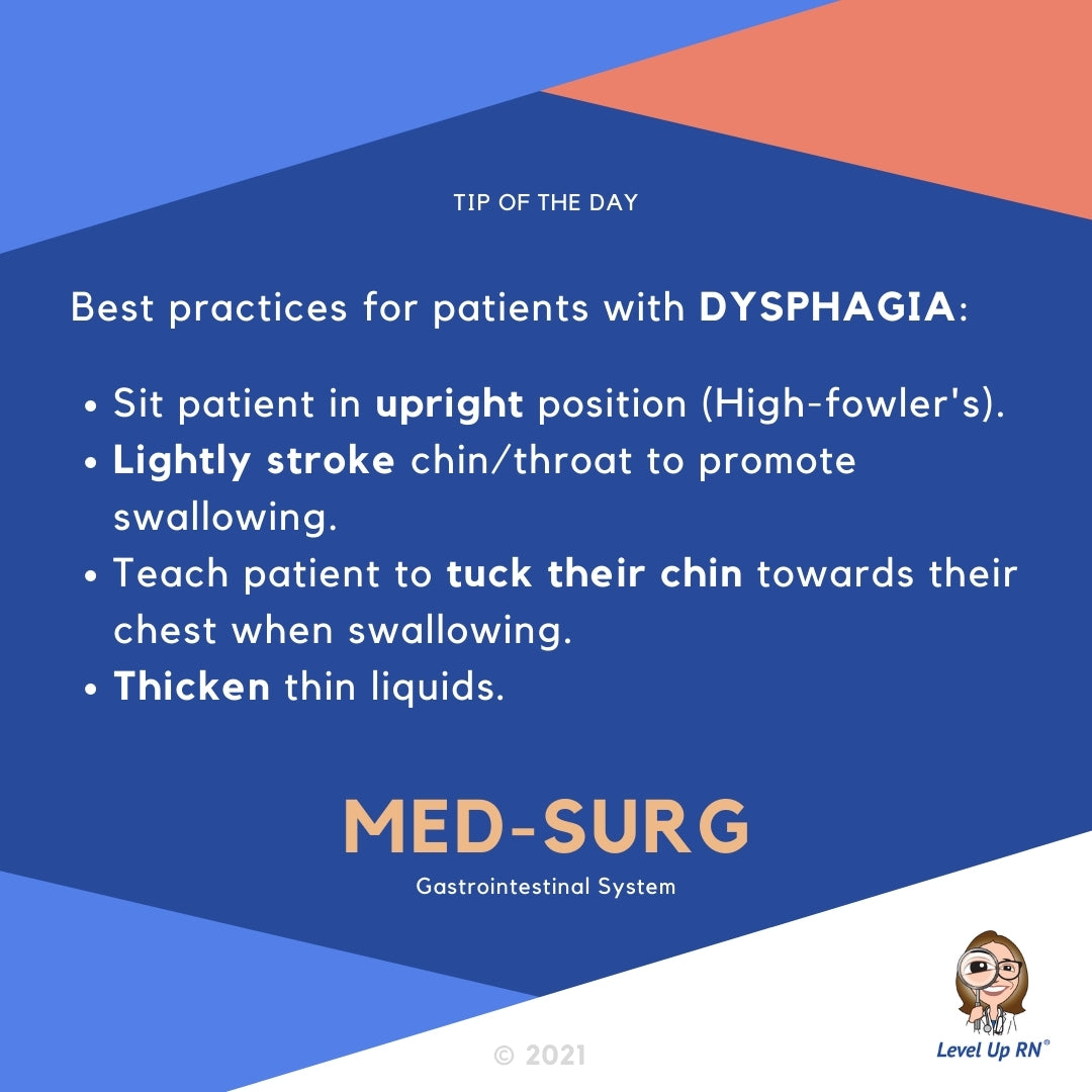 Best practices for patients with DYSPHAGIA: Sit patient in upright position (High-fowler's). Lightly stroke chin/throat to promote swallowing. Teach patient to tuck their chin towards their chest when swallowing. Thicken thin liquids.
