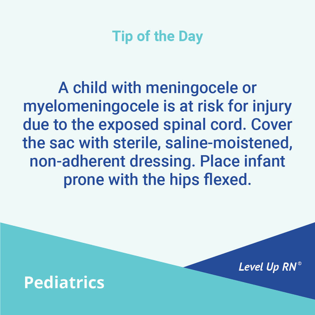 A child with meningocele or myelomeningocele is at risk for injury due to the exposed spinal cord. Cover the sac with sterile, saline-moistened, non-adherent dressing. Place infant prone with the hips flexed.