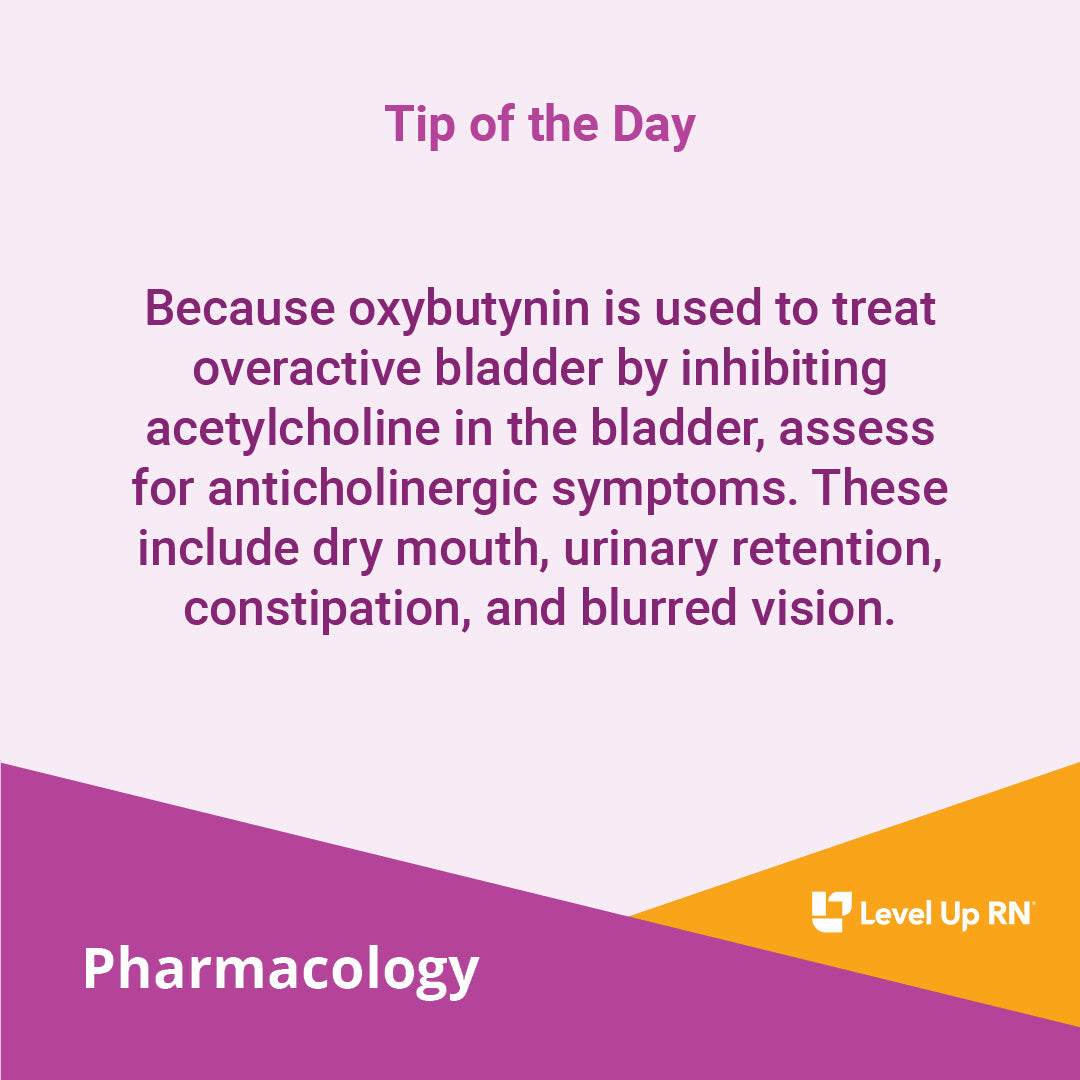 Because oxybutynin is used to treat overactive bladder by inhibiting acetylcholine in the bladder, assess for anticholinergic symptoms. These include dry mouth, urinary retention, constipation, and blurred vision.