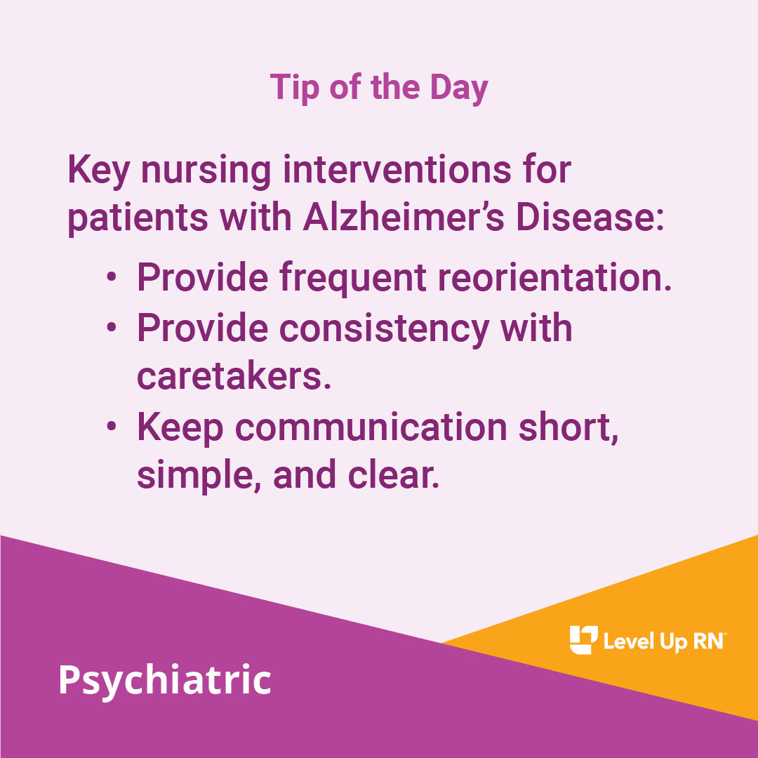Key nursing interventions for patients with Alzheimer's Disease: Provide frequent reorientation; Provide consistency with caretakers; Keep communication short, simple, and clear.