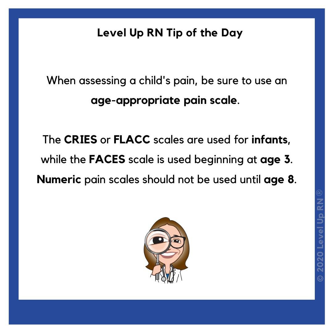 When assessing a child's pain, be sure to use an age-appropriate pain scale, such as CRIES, FLACC for infants, FACES beginning at age 3 or numeric scales after age 8.